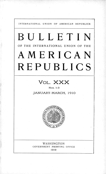 handle is hein.usccsset/usconset36140 and id is 1 raw text is: 





INTERNATIONAL UNION OF AMERICAN REPUBLICS




BULLETIN

OF THE INTERNATIONAL UNION OF THE


AMERICAN



REPUBLICS



      VOL. XXX
          Nos. 1-3
     JANUARY-MARCH, 1910















        WASHINGTON
     GOVERNMENT PRINTING OFFICE
          1910


