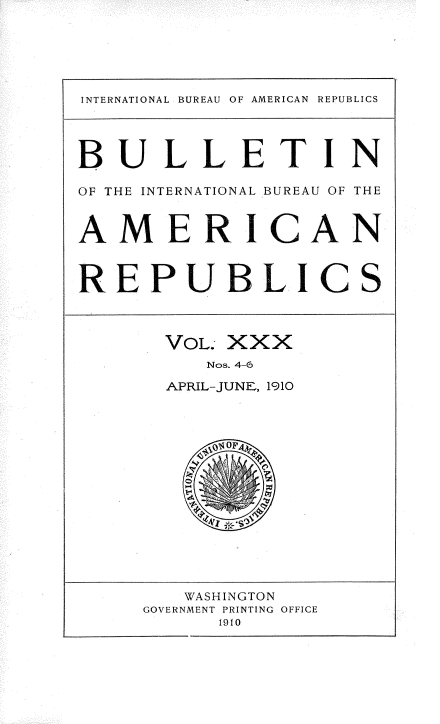 handle is hein.usccsset/usconset36141 and id is 1 raw text is: 





INTERNATIONAL BUREAU OF AMERICAN REPUBLICS




BULLETIN

OF THE INTERNATIONAL BUREAU OF THE


AMERICAN


REPUBLICS



       VOL. XXX
          Nos. 4-6
       APRIL-JUNE, 1910















       WASHINGTON
     GOVERNMENT PRINTING OFFICE
           1910


