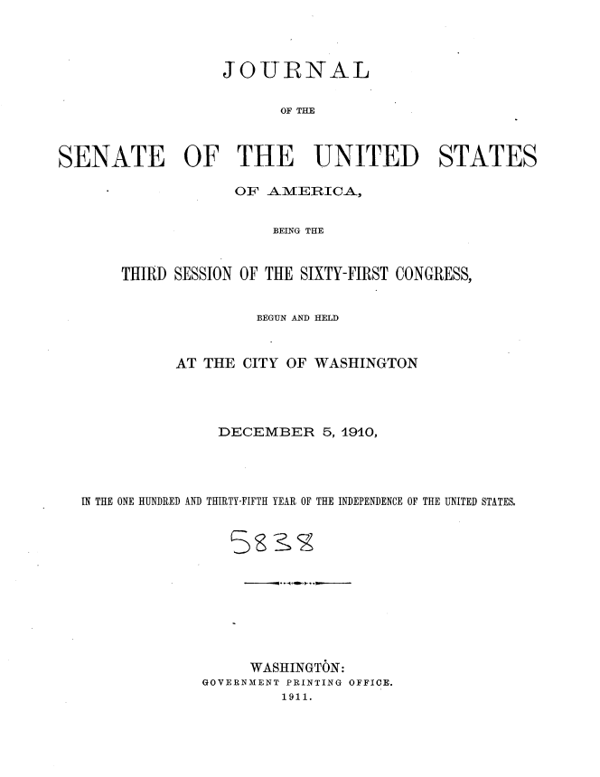 handle is hein.usccsset/usconset36151 and id is 1 raw text is: 




                  JOURNAL


                         OF THE



SENATE OF THE UNITED STATES

                    OF AMERICA,


                        BEING THE



       THIRD SESSION OF THE SIXTY-FIRST CONGRESS,


                      BEGUN AND HELD



             AT THE  CITY OF WASHINGTON




                  DECEMBER 5,   1910,




   IN THE ONE HUNDRED AND THIRTY-FIFTH YEAR OF THE INDEPENDENCE OF THE UNITED STATES.












                     WASHINGTON:
                GOVERNMENT PRINTING OFFICE.
                         1911.


