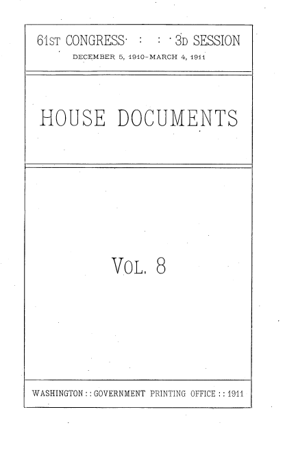 handle is hein.usccsset/usconset36154 and id is 1 raw text is: 
61sT CONGRESS:       3D SESSION
     DECEMBER 5, 1910-MARCH 4, 1911



HOUSE DOCUMENTS








           VoL.   8


WASHINGTON: : GOVERNMENT PRINTING OFFICE : : 1911


