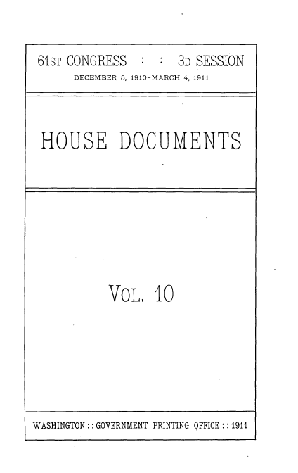 handle is hein.usccsset/usconset36156 and id is 1 raw text is: 


61ST CONGRESS        3D SESSION
     DECEMBER 5, 1910-MARCH 4, 1911


HOUSE DOCUMENTS


VoL.   10


WASHINGTON:: GOVERNMENT PRINTING OFFICE:: 1911


