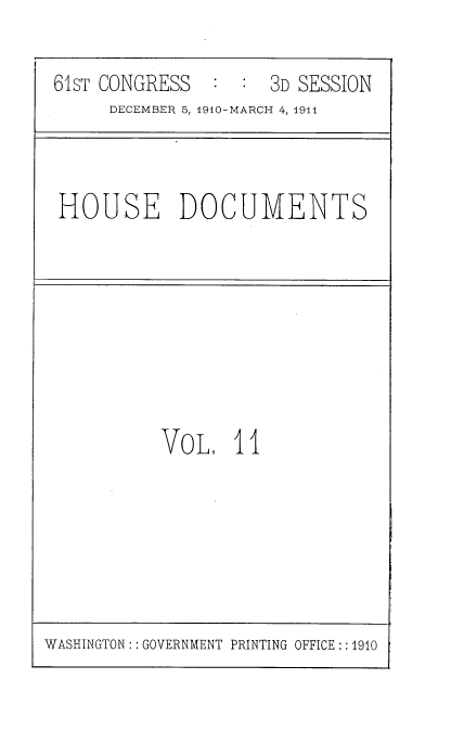handle is hein.usccsset/usconset36157 and id is 1 raw text is: 

61sT CONGRESS  :  :  3D SESSION
     DECEMBER 5, 1910-MARCH 4, 1911


HOUSE DOCUMENTS


VOL,   II


WASHINGTON: : GOVERNMENT PRINTING OFFICE : :1910


