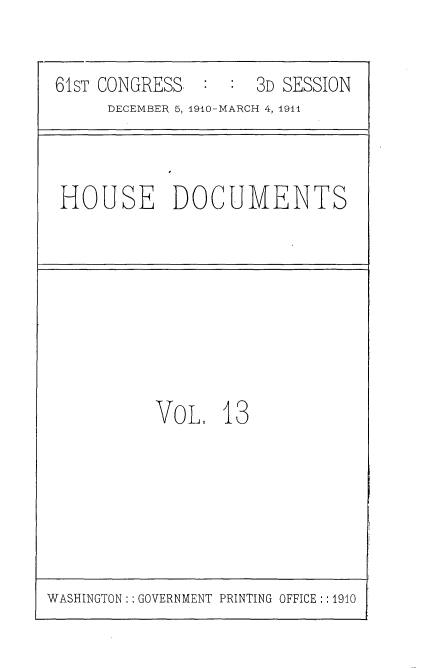 handle is hein.usccsset/usconset36158 and id is 1 raw text is: 


61ST CONGRESS. :  :  3D SESSION
     DECEMBER 5, 1910-MARCH 4, 1911


HOUSE DOCUMENTS


VOL.   13


WASHINGTON:: GOVERNMENT PRINTING OFFICE :: 1910


