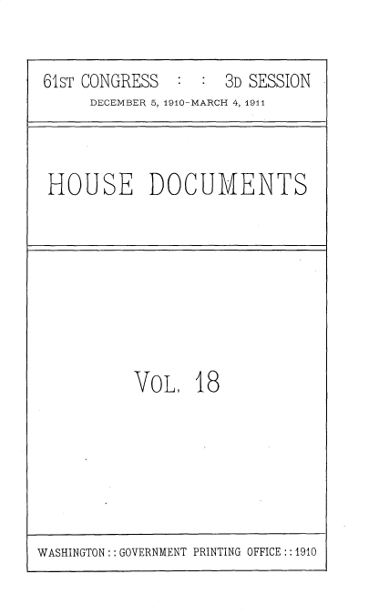 handle is hein.usccsset/usconset36161 and id is 1 raw text is: 


61sT CONGRESS  :  :  3D SESSION
     DECEMBER 5, 1910-MARCH 4, 1911


HOUSE DOCUMENTS


VoL 18


WASHINGTON:: GOVERNMENT PRINTING OFFICE:: 1910


