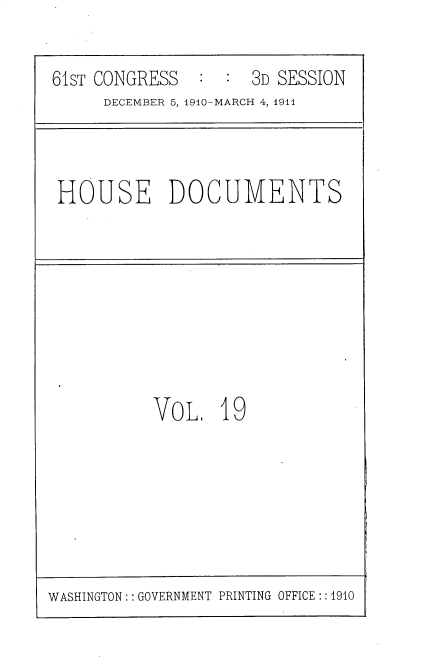 handle is hein.usccsset/usconset36162 and id is 1 raw text is: 

61sT CONGRESS  :  :  3D SESSION
     DECEMBER 5, 1910-MARCH 4, 1911


HOUSE DOCUMENTS


VoL,   19


WASHINGTON:: GOVERNMENT PRINTING OFFICE:: 1910


