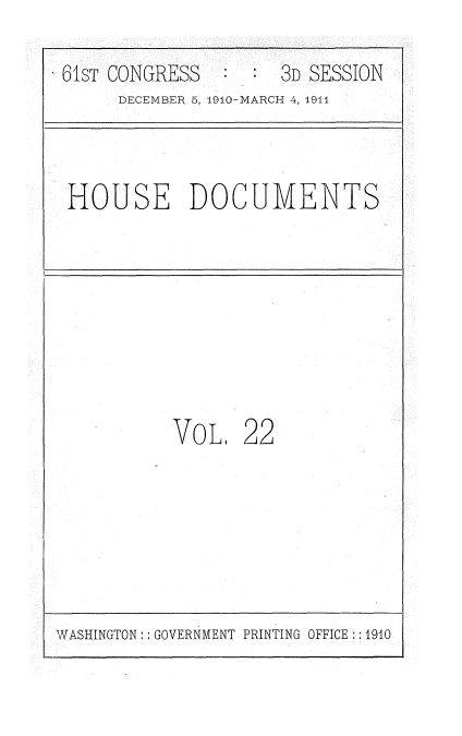 handle is hein.usccsset/usconset36163 and id is 1 raw text is: 

61ST CONGRESS    :   3D SESSION
     DECEMBER 5, 1910-MARCH 4, 1911


HOUSE DOCUMENTS


VoL.   22


WASHINGTON: : GOVERNMENT PRINTING OFFICE :: 1910


