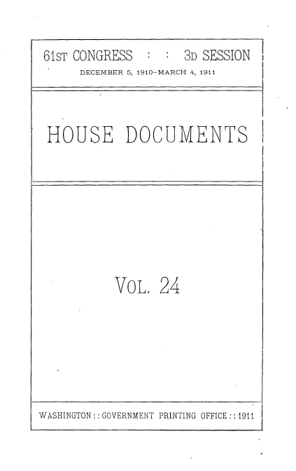handle is hein.usccsset/usconset36165 and id is 1 raw text is: 

61sT CONGRESS        3D SESSION
     DECEMBER 5, 1910-MARCH 4, 1911


HOUSE DOCUMENTS


VOL.   24


WASHINGTON:: GOVERNMENT PRINTING OFFICE::1911


