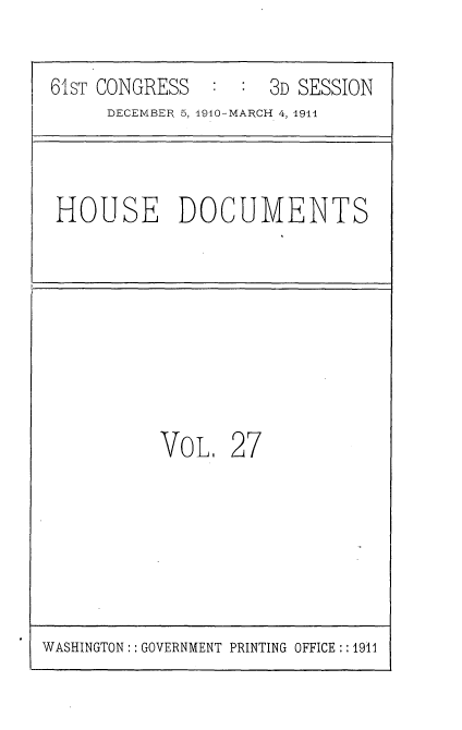 handle is hein.usccsset/usconset36166 and id is 1 raw text is: 

61sT CONGRESS  :  :  3D SESSION
     DECEMBER 5, 1910-MARCH 4, 1911



HOUSE DOCUMENTS








          VOL.   27


WASHINGTON: : GOVERNMENT PRINTING OFFICE :: 1911


