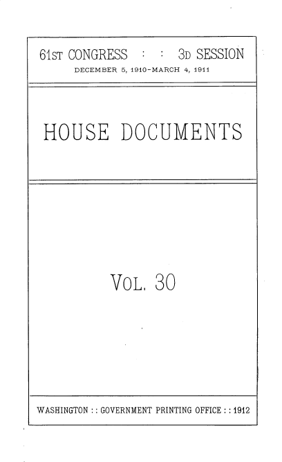 handle is hein.usccsset/usconset36168 and id is 1 raw text is: 

61ST CONGRESS        3D SESSION
     DECEMBER 5, 1910-MARCH 4, 1911


HOUSE DOCUMENTS


VOL.   30


WASHINGTON :: GOVERNMENT PRINTING OFFICE : :1912


