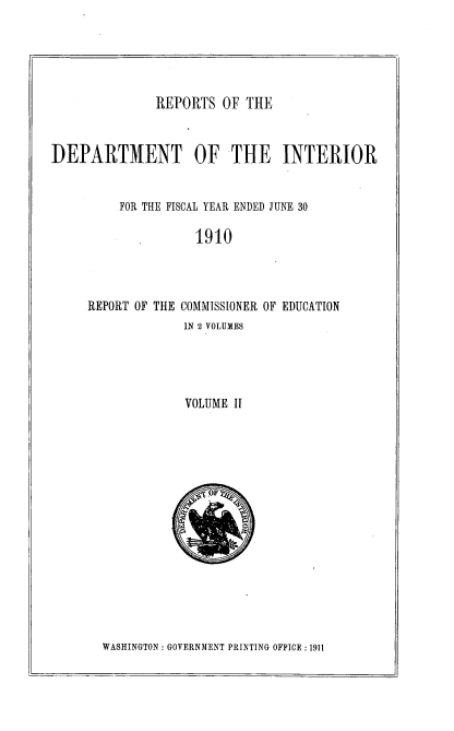 handle is hein.usccsset/usconset36171 and id is 1 raw text is: 





REPORTS  OF  THE


DEPARTMENT OF THE INTERIOR


          FOR THE FISCAL YEAR ENDED JUNE 30

                    1910




     REPORT OF THE COMMISSIONER OF EDUCATION
                   IN 2 VOLUMES




                   VOLUME II


WASHINGTON : GOVERNMENT PRINTING OFFICE :1911


