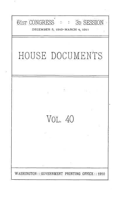 handle is hein.usccsset/usconset36177 and id is 1 raw text is: 

61sT CONGRESS        3D SESSION
     DECEMBER 5, 1910-MARCH 4, 1911


HOUSE DOCUMENTS


VOL,   40


WASHINGTON: : GOVERNMENT PRINTING OFFICE : :1910



