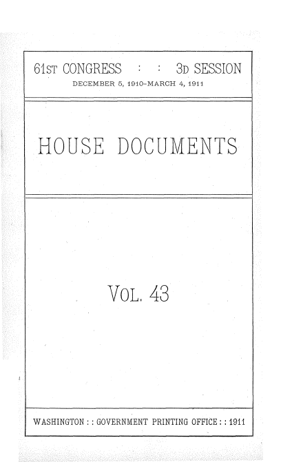 handle is hein.usccsset/usconset36180 and id is 1 raw text is: 


61sT CONGRESS   :    3D SESSION
      DECEMBER 5, 1910-MARCH 4, 1944


HOUSE DOCUMENTS


VOL,  43


WASHINGTON :: GOVERNMENT PRINTING OFFICE: : 1911



