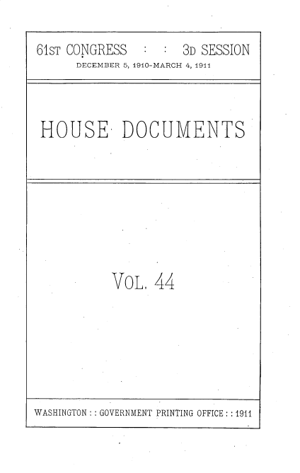 handle is hein.usccsset/usconset36181 and id is 1 raw text is: 

61sT CONGRESS   : :  3D SESSION
      DECEMBER 5, 1910-MARCH 4, 1914



 HOUSE DOCUMENTS








           VOL.  44


WASHINGTON: : GOVERNMENT PRINTING OFFICE: :1911


