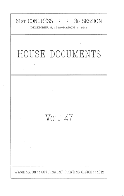 handle is hein.usccsset/usconset36184 and id is 1 raw text is: 

61sT CONGRESS  :  :  3D SESSION
     DECEMBER 5, 1910-MARCH 4, 1911


HOUSE DOCUMENTS


VOL 47


WASHINGTON :: GOVERNMENT PRINTING OFFICE : :1912


