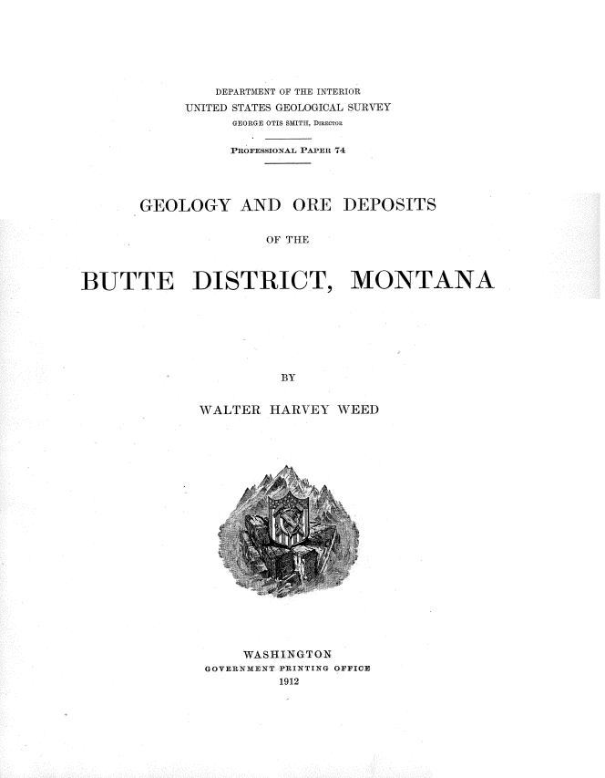 handle is hein.usccsset/usconset36194 and id is 1 raw text is: 







                DEPARTMENT OF THE INTERIOR
            UNITED STATES GEOLOGICAL SURVEY
                  GEORGE OTIS SMITH, DIRECTOR

                  PROFESSIONAL PAPER 74




       GEOLOGY AND ORE DEPOSITS


                      OF THE



BUTTE DISTRICT, MONTANA







                        BY


WALTER  HARVEY  WEED


     WASHINGTON
GOVERNMENT PRINTING OFFICE
         1912


