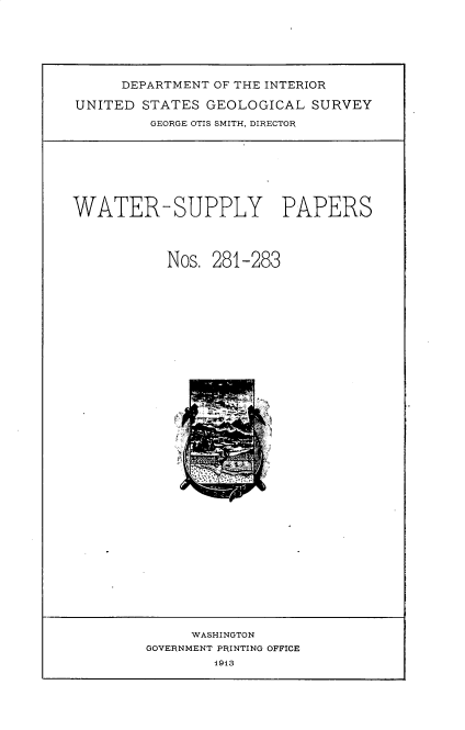 handle is hein.usccsset/usconset36207 and id is 1 raw text is: 







     DEPARTMENT OF THE INTERIOR

UNITED  STATES GEOLOGICAL   SURVEY
         GEORGE OTIS SMITH, DIRECTOR


WATER-SUPPLY PAPERS




           Nos. 281-283


     WASHINGTON
GOVERNMENT PRINTING OFFICE
        1913


