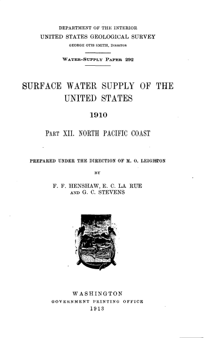 handle is hein.usccsset/usconset36211 and id is 1 raw text is: 



          DEPARTMENT OF THE INTERIOR
     UNITED STATES GEOLOGICAL SURVEY
             GEORGE OTIS SMITH, DIRECTOR

           WATER-SUPPLY PAPER 292




SURFACE WATER SUPPLY OF THE

           UNITED STATES

                  1910


      PART XII. NORTH PACIFIC COAST


PREPARED UNDER THE DIRECTION OF M. 0. LEIGHTON

                 BY

      F. F. HENSHAW, E. C. LA RUE
           ANI) G. C. STEVENS


      WASHINGTON
GOVERNMENT PRINTING OFFICE
          1913


