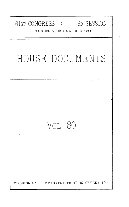 handle is hein.usccsset/usconset36213 and id is 1 raw text is: 

61sT CONGRESS  :  :  3D SESSION
     DECEMBER 5, 1910-MARCH 4, 1911


HOUSE DOCUMENTS


VOL 80


WASHINGTON:: GOVERNMENT PRINTING OFFICE :: 1911


