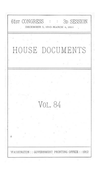 handle is hein.usccsset/usconset36215 and id is 1 raw text is: 

61ST CONGRESS        3D SESSION
      DECEMBER 5, 1910-MARCH 4, 1911



 HOUSE DOCUMENTS








           VOL,  84


WASHINGTON :: GOVERNMENT PRINTING OFFICE: :1912


