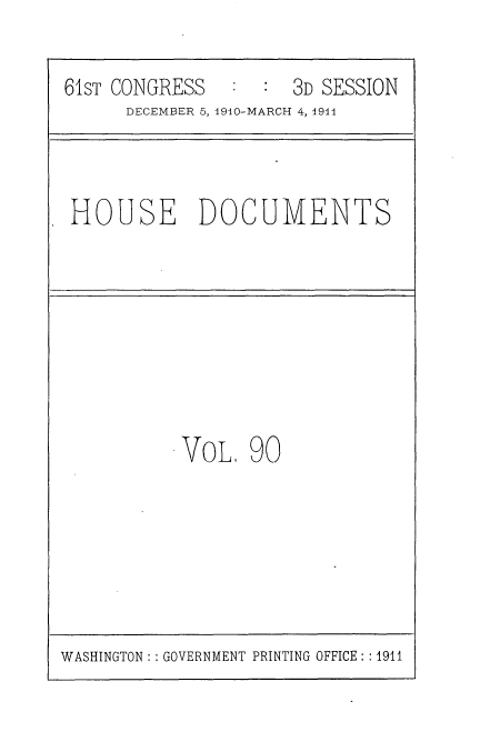handle is hein.usccsset/usconset36220 and id is 1 raw text is: 

61sT CONGRESS   : :  3D SESSION
      DECEMBER 5,1940-MARCH 4, 1911



 HOUSE DOCUMENTS








           VoL.  90


WASHINGTON: : GOVERNMENT PRINTING OFFICE: :1911


