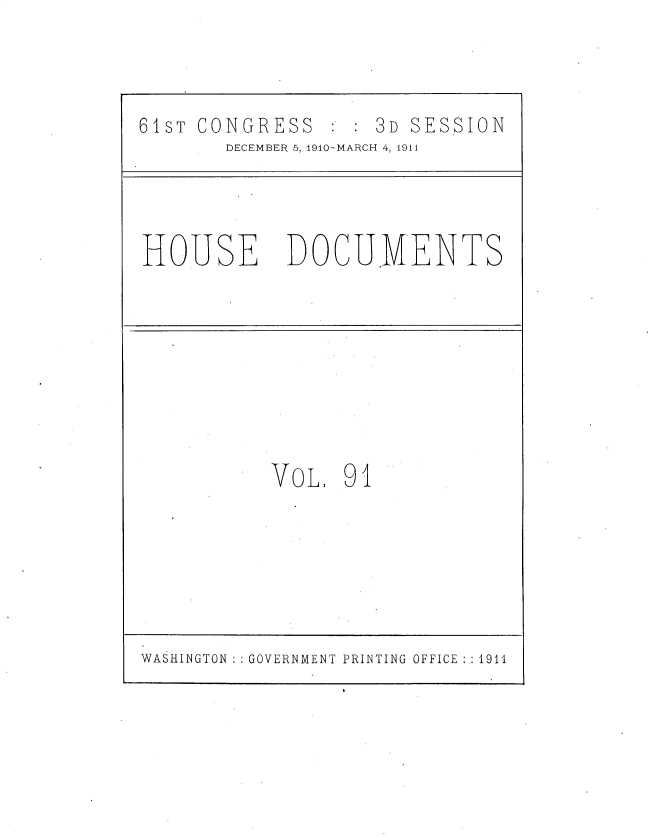 handle is hein.usccsset/usconset36221 and id is 1 raw text is: 



61sT CONGRESS   3D SESSION
       DECEMBER 5, 1910-MARCH 4, 1911




HOUSE       DOCUMENTS









           VoL   91


WASHINGTON :: GOVERNMENT PRINTING OFFICE :.: 1911


