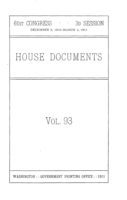 handle is hein.usccsset/usconset36222 and id is 1 raw text is: 
61sT CONGRESS      : 3D SESSION
      DECEMBER 5, 1910-MARCH 4, 1911


HOUSE DOCUMENTS


VOL.


93


WASHINGTON: : GOVERNMENT PRINTING OFFICE: : 1911


