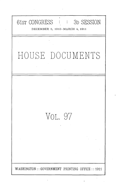 handle is hein.usccsset/usconset36226 and id is 1 raw text is: 

61sT CONGRESS        3D SESSION
     DECEMBER 5, 1910-MARCH 4, 1911


HOUSE DOCUMENTS


VoL.   97


WASHINGTON: : GOVERNMENT PRINTING OFFICE :: 1911


