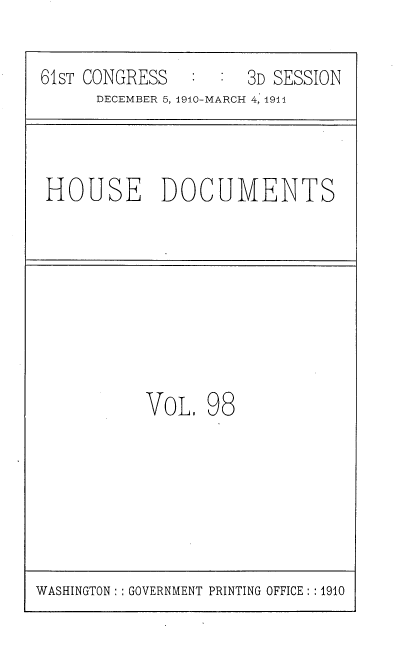 handle is hein.usccsset/usconset36227 and id is 1 raw text is: 

61sT CONGRESS        3D SESSION
      DECEMBER 5, 1910-MARCH 4, 1911


HOUSE DOCUMENTS


VOL,  98


WASHINGTON: : GOVERNMENT PRINTING OFFICE: :1910


