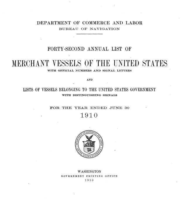 handle is hein.usccsset/usconset36228 and id is 1 raw text is: 




DEPARTMENT   OF COMMERCE   AND LABOR


                 BUREAU  OF NAVIGATION





             FORTY-SECOND  ANNUAL  LIST OF



MERCHANT VESSELS OF THE UNITED STATES
             WITH OFFICIAL NUMBERS AND SIGNAL LETTERS

                           AND


    LISTS OF VESSELS BELONGING TO THE UNITED STATES GOVERNMENT
                  WITH DISTINGUISHING SIGNALS


FOR THE  YEAR ENDED  JUNE  30

           1910














           WASHINGTON
    GOVERNMENT PRINTING OFFICE
            1910


