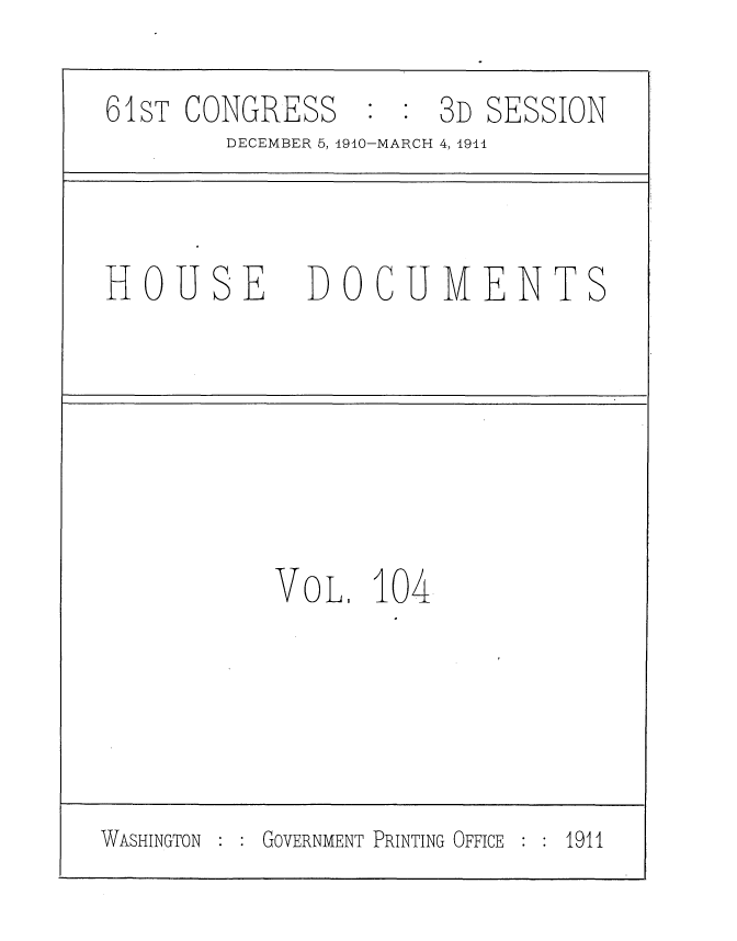 handle is hein.usccsset/usconset36233 and id is 1 raw text is: 

61sT CONGRESS         3D SESSION
        DECEMBER 5, 1910-MARCH 4, 1941



HOUSE DOCUMENTS






           VOL.   104





WASHINGTON GOVERNMENT PRINTING OFFICE  1911


