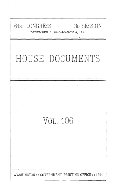 handle is hein.usccsset/usconset36234 and id is 1 raw text is: 


61sT CONGRESS      : 3D SESSION
      DECEMBER 5, 1910-MARCH 4, 1914


HOUSE DOCUMENTS


VoL 106


WASHINGTON: : GOVERNMENT PRINTING OFFICE: :1911


