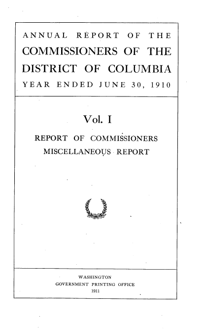 handle is hein.usccsset/usconset36235 and id is 1 raw text is: 


ANNUAL REPORT OF T H E

COMMISSIONERS OF THE

DISTRICT   OF  COLUMBIA

YEAR  ENDED   JUNE 30, 1910


         Vol. I

REPORT OF COMMISSIONERS
  MISCELLANEOUS REPORT


    WASHINGTON
GOVERNMENT PRINTING OFFICE
      1911


