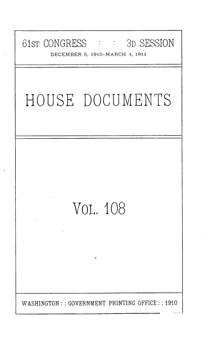 handle is hein.usccsset/usconset36236 and id is 1 raw text is: 


61sT CONGRESS        3D SESSION
      DECEMBER 5, 1910-MARCH 4, 191l


HOUSE DOCUMENTS


VOL.   108


WASHINGTON: : GOVERNMENT PRINTING OFFICE: :1910


