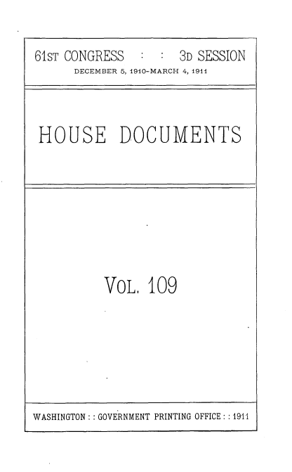 handle is hein.usccsset/usconset36237 and id is 1 raw text is: 

61sT CONGRESS   : :  3D SESSION
      DECEMBER 5, 1910-MARCH 4, 1914


HOUSE DOCUMENTS


VoL   109


WASHINGTON: : GOVERNMENT PRINTING OFFICE: :1911


