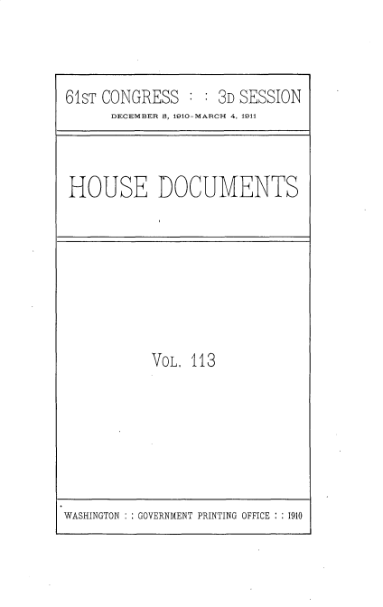 handle is hein.usccsset/usconset36240 and id is 1 raw text is: 



61sT CONGRESS   : : 3D SESSION
      DECEMBER B, 1910-MARCH 4, 1911


HOUSE DOCUMENTS


VOL. 113


WASHINGTON :: GOVERNMENT PRINTING OFFICE : : 1910


