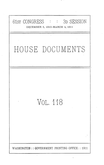 handle is hein.usccsset/usconset36242 and id is 1 raw text is: 


61sT CONGRESS  :  :  3D SESSION
      DECEMBER 5, 1910-MARCH 4, 1911


HOUSE DOCUMENTS


VOL   118


WASHINGTON: : GOVERNMENT PRINTING OFFICE: :1911


