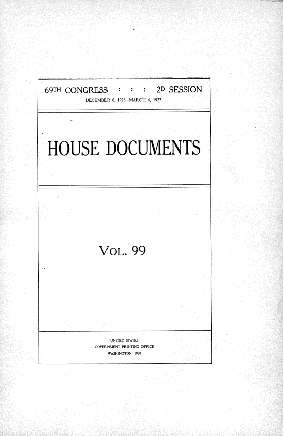 handle is hein.usccsset/usconset36245 and id is 1 raw text is: 
















69TH CONGRESS           :  2D SESSION

          DECEMBER 6, 1926-MARCH 4, 1927


HOUSE DOCUMENTS


VOL. 99


    UNITED STATES
GOVERNMENT PRINTING OFFICE
   WASHINGTON: 1928


