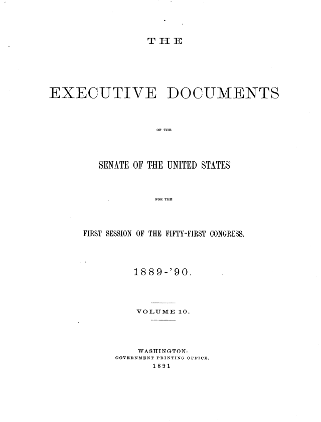 handle is hein.usccsset/usconset36250 and id is 1 raw text is: 





                  T H  E








EXECUTIVE DOCUMENTS




                   OF THE





         SENATE OF THE UNITED STATES




                   FOR THE


FIRST SESSION OF THE FIFTY-FIRST CONGRESS.





         1889-'90.





         VOLUME  10.





         WASHINGTON:
      GOVERNMENT PRINTING OFFICE.
             1891


