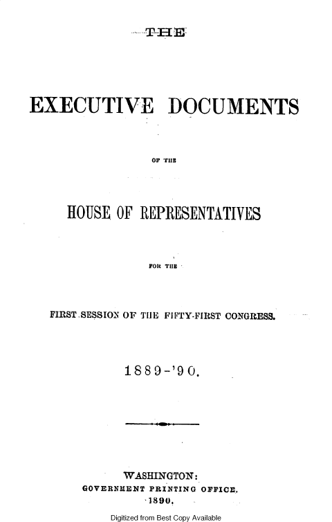 handle is hein.usccsset/usconset36251 and id is 1 raw text is: 

.---T H E_


EXECUTIVE DOCUMENTS




                   OF TIlE




      HOUSE  OF  REPRESENTATIVES




                  FOt TilE


FIRST, SESSION OF TH I FI FTY-FIIRST CONGRESS.





           188  9-'9 0.


      WASHINGTON:
GOVERNMENT PRINTING OFFICE,
          1890.


Digitized from Best Copy Available


