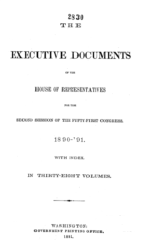 handle is hein.usccsset/usconset36256 and id is 1 raw text is: 


                 2830
               THE






EXECUTIVE DOCUMENTS


                OF TIIE



       HOUSE OF REP ESENTATIVES


                FOR TIE


SECOND SESSION OF THE FIFTY-FIRST CONGRESS.



           18 9O0-' 91.



           WITH INDEX.



   IN THIRTY-EIGH T VOLUMES.










          WAJISHING T0N:
     GOVERNMENT PRINTING OFFICE.
              1891.


