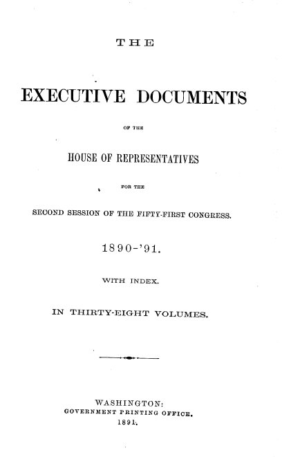 handle is hein.usccsset/usconset36257 and id is 1 raw text is: 




T HE


EXECUTIVE DOCUMENTS


                OF TILE



       HOUSE OF REPRESENTATIVES


                FOR THE


  SECOND SESSION OF THE FIFTY-FIRST CONGRESS.




             18 90-'91.



             WITH INDEX.



     IN THIRTY-EIGHT VOLUMES.











            WASHINGTON:
       GOVERNMENT PRINTING OFFICE.
               1891-.


