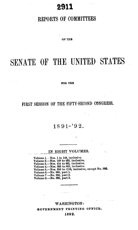 handle is hein.usccsset/usconset36259 and id is 1 raw text is: 

                      2912


             REPORTS   OF  COMMITTEES





                        OF TilE







SENATE OF THE UNITED STATES




                        FOR THE


FIRST SESSION OF THE FIFTY-SECOND CONGRESS.






               18 91-'92.


IN EIGHT  VOLUMES.


Volume 1. -- Nos. 1 to 148, iuchsive.
Volume 2.-Nos. 149-to 453; inclusive.
Volume 3.-Nos. 454 to 665, inclusive.
Volume 4.-Nos. 666 to 849, inclusive.
Volume 5.-Nos. 850 to 1116, inclusive, except No. 986.
Volume 6.-No. 986, part 1.
Volume 7 -No. 986, part 2.
Volume 8.-No. 986, part 3.







          WASHINGTON:
  GOVERNMENT   PRINTING  OFFICE.
               1892.


1 1,


