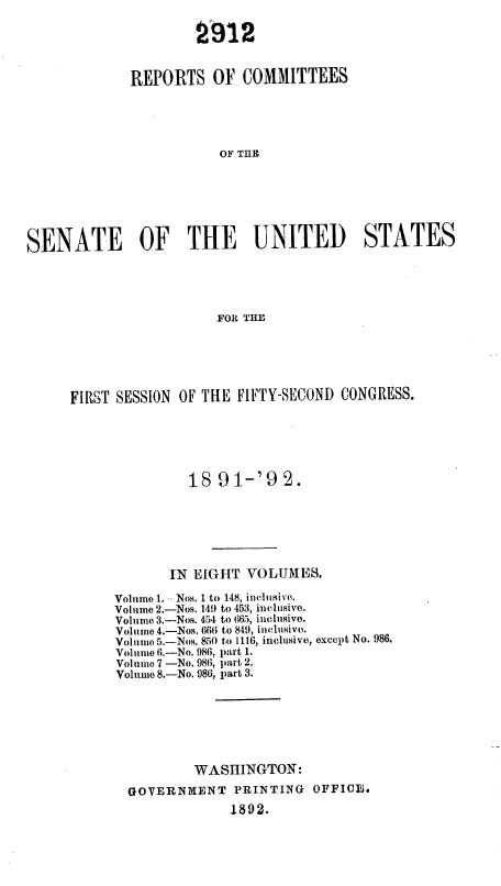 handle is hein.usccsset/usconset36260 and id is 1 raw text is: 

                     2912


             REPORTS   OF  COMMITTEES





                        OF TME







SENATE OF THE UNITED STATES





                        FOR THE


FIRST SESSION OF THE FIFTY-SECOND CONGRESS.






               18  91-'92.







             IN EIGHT VOLUMES.

      Volume 1. - Nos. 1 to 148, inclusi'e.
      Volume 2.-Nos. 149 to 453, inclusive.
      Volume 3.-Nos. 454 to 665, inclusive.
      Volume 4.-Nos. 666 to 849, inclusive.
      Volume 5.-Nos. 850 to 1116, inclusive, except No. 986.
      Volume 6.-No. 986, part 1.
      Volume 7 -No. 986, part 2.
      Volume 8.-No. 986, part 3.







                WASHINGTON:

       GOVERNMENT PRINTING     OFFICE.
                    1892.


