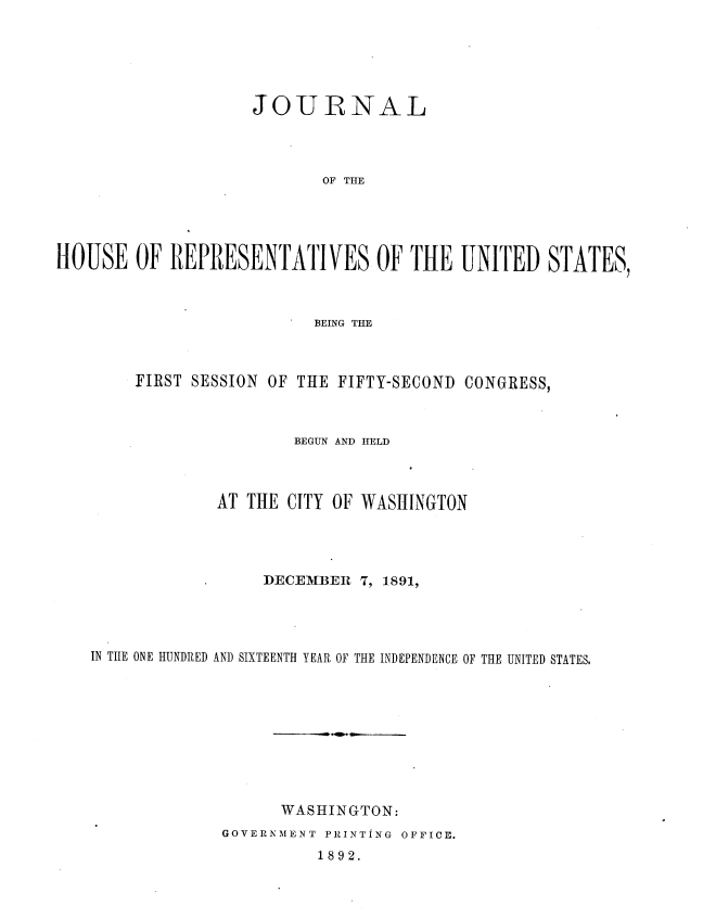 handle is hein.usccsset/usconset36261 and id is 1 raw text is: 






                    JOURNAL




                           OF THE





HOUSE   OF  REPRESENTATIVES OF THE UNITED STATES,


                       BEING THE



     FIRST SESSION OF THE FIFTY-SECOND CONGRESS,



                     BEGUN AND HELD



             AT THE CITY OF WASHINGTON




                  DECEMBER  7, 1891,




IN TIIE ONE HUNDRED AND SIXTEENTH YEAR OF THE INDEPENDENCE OF THE UNITED STATES.










                   WASHINGTON:
             GOVERNMENT PRINTING OFFICE.


1892.


