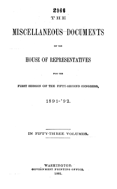 handle is hein.usccsset/usconset36262 and id is 1 raw text is: 








MISCELLANEOUS-DO CUMENTS


                OF THE



     HOUSE OF  REPRESENTATIVES


                FOR THE


FIRST SESSION OF THE FIFTY-SECOND CONGRESS,



           1891-'92.


IN FIFTY-THREE VOLUMES.








      WASHINGTON:
 GOVERNMENT PRINTING OFFICE.
          1892.


