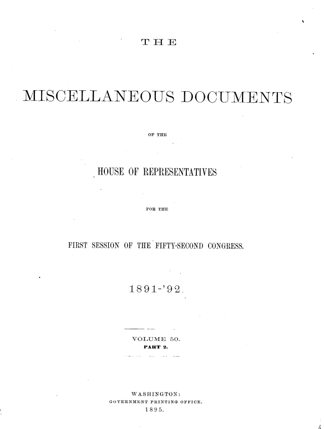 handle is hein.usccsset/usconset36264 and id is 1 raw text is: 





                     T H E









MISCELLANEOUS DOCUMENTS





                      OF THE






             HOUSE OF REPRESENTATIVES





                      FOR THE


FIRST SESSION OF THE FIFTY-SECOND CONGRESS.







           1891-'92.







           VOLUME 50.
             PART 2.







           WASHINGTON:
       GOVERNMENT PRINTING OFFICE.
              1895.


A


