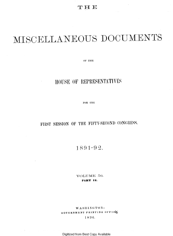 handle is hein.usccsset/usconset36265 and id is 1 raw text is: 
T H  E


MISCELLANEOUS DOCUMENTS




                         OF T1i1E





               HO[US OF IEPRIESENTATI VES




                         FOR TIIE


FIRST SESSION OF TEi FIFTY-SECOND CONGWESS.






             189-1-9 2.







             VOLUME 50.
               PARtT 12.







            WASh1i'('iTN:
       GOVERNMENT P11INTING OPi I()
                1 89(3.


Digitized from Best Copy Available


