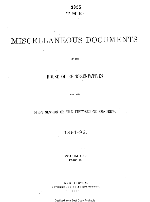 handle is hein.usccsset/usconset36266 and id is 1 raw text is: 

                         3025

                       THEi









MISCELLANEOUS DOCUMENTS




                         OFi THlE





               111( )1E  OFh I  II'wSENTATIVES




                        FOR TIlE.


FIRST SESSION OF THE FIFTY-SECOND CONGRESS.






            1891-92.







            VOLIUME 50.
              PART 1'2.







            WAS 111NGT1N:
       GOVRIRNMENT PRINTING OIF10E.
               1896.


Digitized from Best Copy Available



