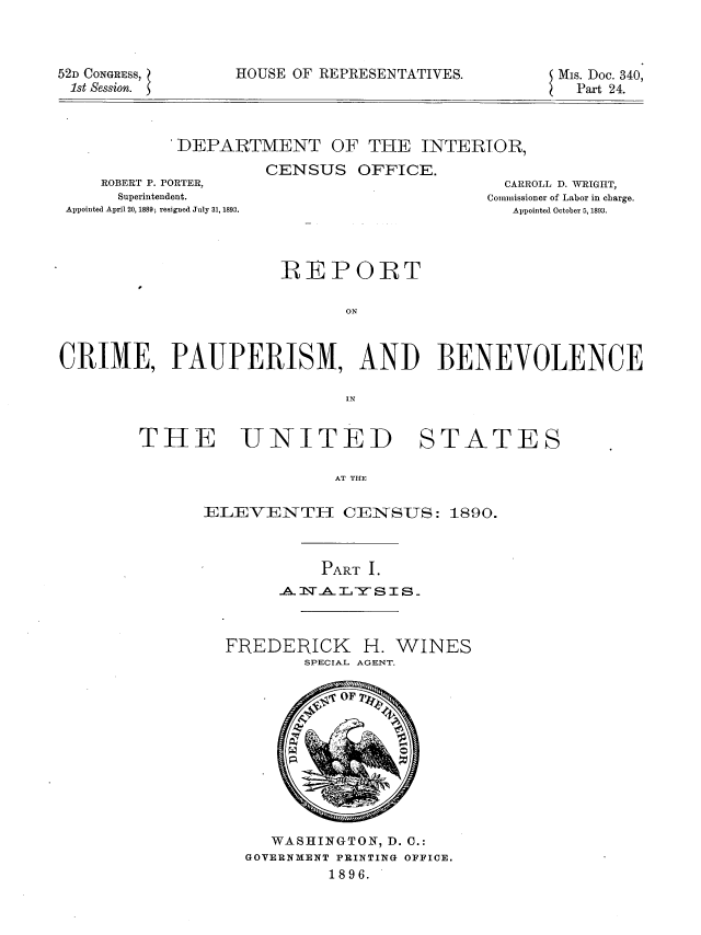 handle is hein.usccsset/usconset36267 and id is 1 raw text is: 



52D CONGRESS,
1st Session.


HOUSE OF REPRESENTATIVES.


MIs. Doc. 340,
  Part 24.


'DEPARTMENT OF THE INTERIOR,

          CENSUS   OFFICE.


    ROBERT P. PORTER,
    Superintendent.
Appointed April 20, 1889; resigned July 31, 1893.


  CARROLL D. WRIGHT,
Commissioner of Labor in charge.
   Appointed October 5, 1893.


                      REPORT

                             ON



CRIME, PAUPERISM, AND BENEVOLENCE

                             IN


THE UNITED STATES

                    AT THE

      ELEVENTH CENSUS: 1890.


          PART I.
     ATS.I~LY  SIS.-



FREDERICK H. WINES
        SPECIAL AGENT.

            OF









     WASHINGTON, D. C.:
  GOVERNMENT PRINTING OFFICE.
          1896.



