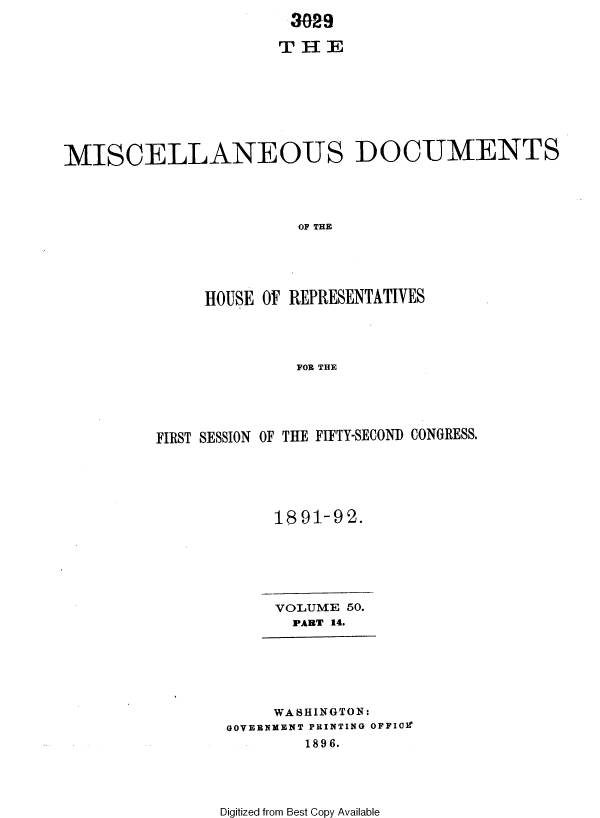 handle is hein.usccsset/usconset36268 and id is 1 raw text is: 
                        30-a9

                      T  H E








MISCELLANEOUS DOCUMENTS




                         OF THE





               HOUSE OF REPRESENTATIVES




                        FOR THE


FIRST SESSION OF THE FIFTY-SECOND CONGRESS.






            1891-92.


VOLUME  50.
  PART 14.


     WASHINGTON:
GOVERNMENT PRINTING OFFIOr
        1896.


Digitized from Best Copy Available


